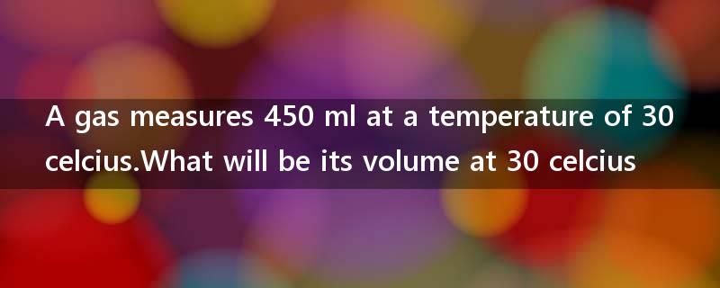 A gas measures 450 ml at a temperature of 30 celcius.What will be its volume at 30 celcius?
